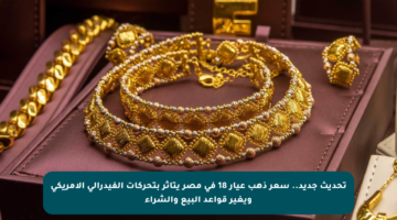 تحديث جديد.. سعر ذهب عيار 18 في مصر يتأثر بتحركات الفيدرالي الأمريكي ويغير قواعد البيع والشراء